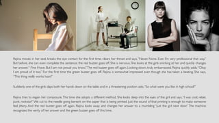 Rejina moves in her seat, breaks the eye contact for the ﬁrst time, clears her throat and says, “Never. None. Ever. I’m very professional that way.”
But before, she can even complete the sentence, the red buzzer goes off. She is nervous. She looks at the girls smirking at her and quickly changes
her answer.“ Fine I have. But I am not proud you know.”The red buzzer goes off again. Looking down, truly embarrassed, Rejina quickly adds,“Okay
I am proud of it too.” For the ﬁrst time the green buzzer goes off. Rejina is somewhat impressed even though she has taken a beating. She says,
“This thing really works haan!”
Suddenly one of the girls slaps both her hands down on the table and in a threatening position asks,“So what were you like in high school?”
Rejina tries to regain her composure.This time she adopts a different method. She looks deep into the eyes of the girl and says,“I was cool, rebel,
punk, rockstar!”We cut to the needle going berserk on the paper that is being printed. Just the sound of that printing is enough to make someone
feel jittery. And the red buzzer goes off again. Rejina looks away and changes her answer to a mumbling “Just the girl next door.” The machine
recognizes the verity of her answer and the green buzzer goes off this time.
	
			
 