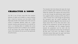 CHARACTER & MOOD
Our ﬁlm is one of those unique ﬁlms that combines
elements of realism and surrealism to create something
that is novel, fun, humorous and truly distinct. While
Rejina plays herself in the broader sense of the word, the
infusion of hyperbolic elements makes her a rather
dramatic character, quite divorced from her real self.This
script is an interesting blend of credibility that comes
through her presence & her profession and an element
of fun and humour that comes through the dramatic
nature of the treatment, the set up and most signiﬁcantly
the performances.
The characters that truly enhance the space, the mood
and the surrealistic aspect of the ﬁlm are the four girls.
While they represent the audience, they bring humour
to the story through the performances clearly inspired
from spaghetti westerns, cowboys and ﬁlm cops.There is
a dose of tension that is built through the gaze locking,
the perceptive eyes, the careful movements, the
relentless yet deceptive aggression that reminds one of
Sergio Leone’s ﬁlms. On the other hand, there is also
enough of the contemporary cop ﬁlms with good cop
bad cop methodology and the changing dynamics
between the perpetrators and the victim with the
ultimate aim of getting the answers they are looking for.
All they want is the truth, is for Rejina to submit.
Ultimately however, Rejina gains the upper hand thanks
to the ace card that she has in Clean & Clear.
 
