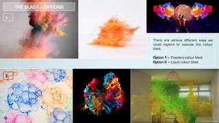There are various different ways we
could explore to execute the colour
blast.
Option 1 – Powdery colour blast
Option 2 – Liquid colour blast
1.	
2.	
THE BLAST – OPTIONS
 