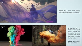 Option 3 – A more gentle flowing
fabric-like movement of the colours
3.	
4.	 5.	 O p t i o n 4 –
Underwater liquid
f l o w . D o n e b y
dropping cream
coloured with food
dye into a small
tank of water.
Option 5 – Smoke-
like colour blast	
 