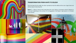 TRANSFORMATION FROM WHITE TO COLOUR
Once the blast hits the walls, the colour spreads across the walls and the room. Again there are
various ways of executing this.
Option 1 – Rays of colours that travel along the room taking a horizontal, vertical, diagonal or
curvy path depending on the surface. Or as suggested in the bottom right picture, in a random
curvy manner.
1.	
 
