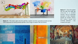 Option 3 – The colour gets onto the wall like a splash and then gradually spreads across
until it becomes an evenly painted wall like in the image on bottom left and centre.
3.	
Option 4 – Once the splash
hits the wall, the walls get
coloured in a random
manner. This is a dramatic
example of that. However,
despite its random nature,
the colour tones are
carefully selected – red,
mustard and cyan.
4.	
 