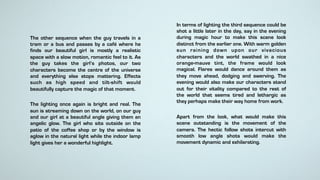 The other sequence when the guy travels in a
tram or a bus and passes by a café where he
finds our beautiful girl is mostly a realistic
space with a slow motion, romantic feel to it. As
the guy takes the girl’s photos, our two
characters become the centre of the universe
and everything else stops mattering. Effects
such as high speed and tilt-shift would
beautifully capture the magic of that moment.
The lighting once again is bright and real. The
sun is streaming down on the world, on our guy
and our girl at a beautiful angle giving them an
angelic glow. The girl who sits outside on the
patio of the coffee shop or by the window is
aglow in the natural light while the indoor lamp
light gives her a wonderful highlight.
In terms of lighting the third sequence could be
shot a little later in the day, say in the evening
during magic hour to make this scene look
distinct from the earlier one. With warm golden
sun raining down upon our vivacious
characters and the world swathed in a nice
orange-mauve tint, the frame would look
magical. Flares would dance around them as
they move ahead, dodging and swerving. The
evening would also make our characters stand
out for their vitality compared to the rest of
the world that seems tired and lethargic as
they perhaps make their way home from work.
Apart from the look, what would make this
scene outstanding is the movement of the
camera. The hectic follow shots intercut with
smooth low angle shots would make the
movement dynamic and exhilarating.
 