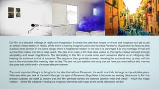 Our film is a beautiful mélange of reality and imagination. It treads the path that verges on virtual and imaginary and yet is just
an artistic interpretation of reality. While there is nothing imaginary about the fact that Panasonic Eluga Note has features that
outclass other phones in the same range, there is heightened realism in the way it is portrayed. It is this marriage of real and
surreal that makes this film a class apart. The idea is to make a film that does justice to the highly creative concept through
storytelling and visual magnificence. The storytelling in this film is crucial since each sequence starts on an intriguing note
keeping the audience in a bit of suspense. The sequence then gradually unravels, revealing the suspense step by step until the
text at the end makes the meaning clear as day. The text not just explains the story that we have just watched but also marries
the story with the brand in the most effective manner.
The most important thing is to bring forth the idea that without Panasonic, the world is a drab, lethargic and predictable place.
Whereas when you look at the world through the eyes of Panasonic Eluga Note, it becomes an exciting place to be in. For this
precise purpose, we need to ensure that the film perfectly strikes the balance between real and virtual – much like magic
realism – where life is based in reality but imaginary elements add magic to the world, otherwise familiar.
 