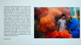 It would be a great pleasure to work on a film that
successfully brings together the elements of
realism and magical realism on the screen with
great effectiveness. To make a nuanced and visually
layered film like this is a great opportunity for any
director. The film is so full of energy and colour that
it is bound to have a great impact on the audiences.
I would put in all my effort to ensure that this
energy, whether it is through music or visuals or
acting, remains the focal point of the film. I believe
that it is important to create an equally energetic
atmosphere on the set so the energy on the set
transcends the boundary and seeps into the film.
The chemistry of the characters is another element
I would ensure works like magic. This youthful and
colourful film heavily depends on visual effects –
visual effects would make or break this film and I
would get the best people in the industry to do the
job for us. I look forward to working with you and
making this magical film a great experience for the
audience around the world.
THANK YOU!
 