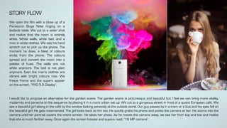 I would like to propose an alternative for the garden scene. The garden scene is picturesque and beautiful but I feel we can bring more vitality,
modernity and panache to the sequence by placing it in a more urban set up. We cut to a gorgeous street in front of a quaint European café. We
see a beautiful girl sitting in the café by the window looking pensively at the outside world. Our guy passes by in a tram or a bus and his eyes fall on
the beautiful girl. He gets mesmerized. The girl looks back at him too. He quickly grabs his phone and points the camera at her. He zooms into the
camera until her portrait covers the entire screen. He takes her photo. As he moves the camera away, we see her from top and toe and realize
that she is much farther away. Once again the screen freezes and supers read, “16 MP camera”.
STORY FLOW
We open the film with a close up of a
Panasonic Eluga Note ringing on a
bedside table. We cut to a wider shot
and realize that the room is entirely
white. White walls, white bed, and a
man in white clothes. We see his hand
stretch out to pick up the phone. The
moment he does, a blast of colours
emits from the phone. The colours
spread and convert the room into a
palette of hues. The walls are not
white anymore. The bed is not plain
anymore. Even the man’s clothes are
vibrant with bright colours now. We
freeze frame and the supers appear
on the screen, “FHD 5.5 Display”.
 