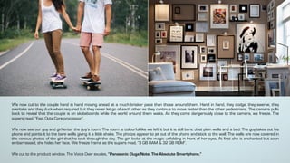 We now cut to the couple hand in hand moving ahead at a much brisker pace than those around them. Hand in hand, they dodge, they swerve, they
overtake and they duck when required but they never let go of each other as they continue to move faster than the other pedestrians. The camera pulls
back to reveal that the couple is on skateboards while the world around them walks. As they come dangerously close to the camera, we freeze. The
supers read, “Fast Octa Core processor”.
We now see our guy and girl enter the guy’s room. The room is colourful like we left it but it is still bare. Just plain walls and a bed. The guy takes out his
phone and points it to the bare walls giving it a little shake. The photos appear to jet out of the phone and stick to the wall. The walls are now covered in
the various photos of the girl that he took through the day. The girl looks at the magic unfolding in front of her eyes. At first she is enchanted but soon
embarrassed, she hides her face. We freeze frame as the supers read, “3 GB RAM & 32 GB ROM”.
We cut to the product window. The Voice Over exudes, “Panasonic Eluga Note. The Absolute Smartphone.”
 