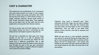 CAST & CHARACTER
The exuberance and youthfulness of our characters
drive this story forward and make it truly magical.
Our film is about two young characters who make
the journey from living in a drab world to living in a
bright, cheerful, colourful, vibrant world thanks to
their friend, Panasonic Eluga Note. They together
liven up the place even as they walk and live amid
people who are busy with their dreary routines.
The boy is young, cute and fresh looking. He is like
any regular young man who is enchanted by this
lovely woman and hopes to spend a day with her.
The girl has a beautiful arc. She goes from being
pensive as she sits in a café to glowing with
effervescence as our charming guy shows her the
world from a different perspective. She is still
looking at the same world she looks at every day but
now through the eyes of the guy who represents
Panasonic Eluga Note, it appears different; brighter,
more colourful and full of vitality.
Together they make a beautiful pair. Their
chemistry works like magic and the story revolves
entirely around them. They click the moment they
see each other and they begin to form an exciting
relationship. They are able to put aside their
tedious routine and live a life that is vivacious and
full of energy.
While the guy may be a more symbolic character
who seems to personify Panasonic Eluga Note, the
girl is real and approachable. She is pensive at first,
joyous and full of energy later, a bit curious and
excited as she enters the guy’s house and later shy
and embarrassed as she sees his house full of her
own photos.
 
