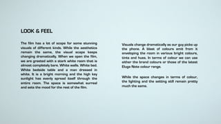 LOOK & FEEL
The film has a lot of scope for some stunning
visuals of different kinds. While the aesthetics
remain the same, the visual scape keeps
changing dramatically. When we open the film,
we are greeted with a stark white room that is
almost completely bare. White walls. White bed.
White bedside table and a man dressed in
white. It is a bright morning and the high key
sunlight has evenly spread itself through the
entire room. The space is somewhat surreal
and sets the mood for the rest of the film.
Visuals change dramatically as our guy picks up
the phone. A blast of colours emit from it
enveloping the room in various bright colours,
tints and hues. In terms of colour we can use
either the brand colours or those of the latest
Eluga Note colour range.
While the space changes in terms of colour,
the lighting and the setting still remain pretty
much the same.
 