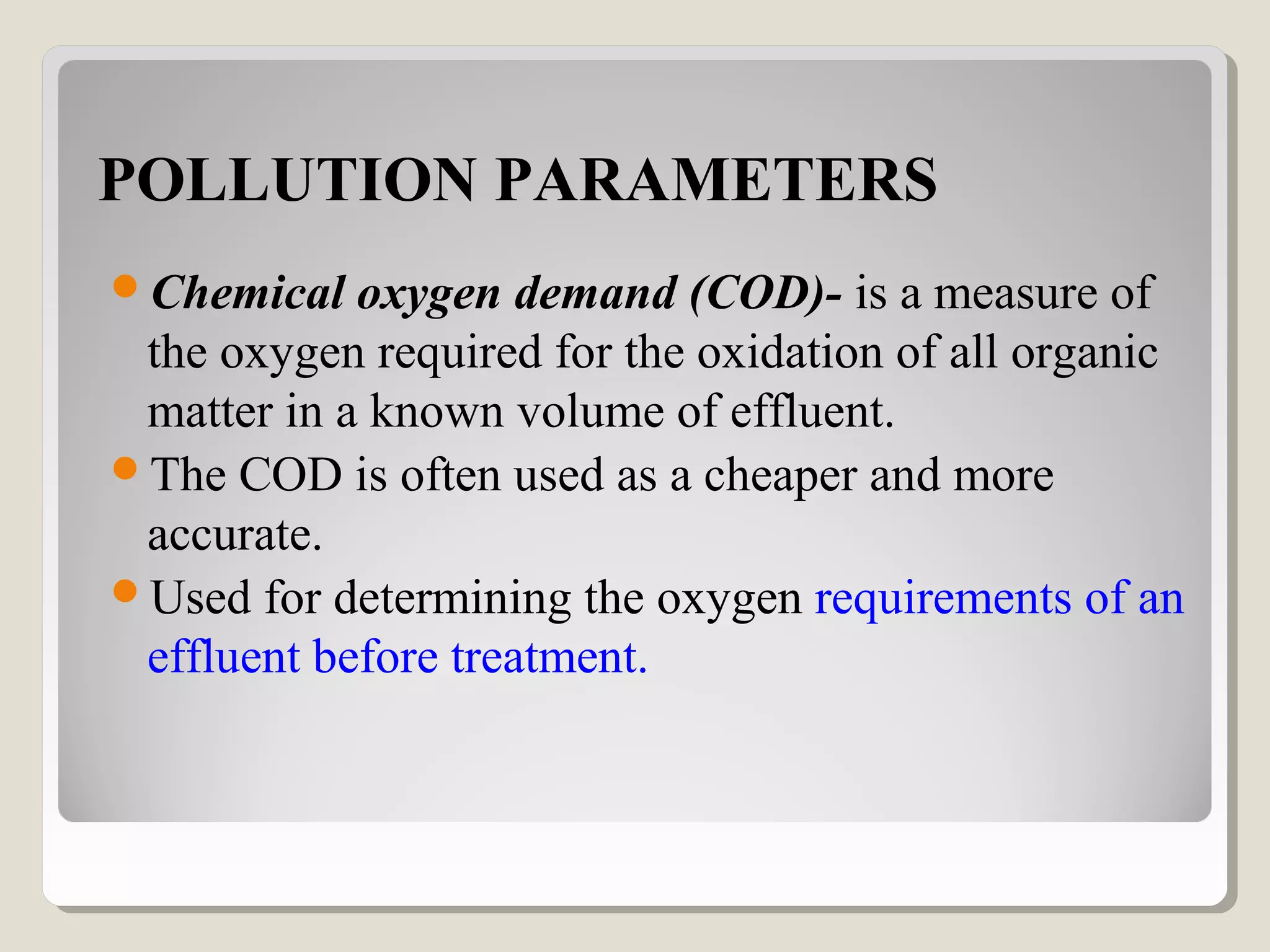 POLLUTION PARAMETERS
Chemical oxygen demand (COD)- is a measure of
the oxygen required for the oxidation of all organic
matter in a known volume of effluent.
The COD is often used as a cheaper and more
accurate.
Used for determining the oxygen requirements of an
effluent before treatment.
 