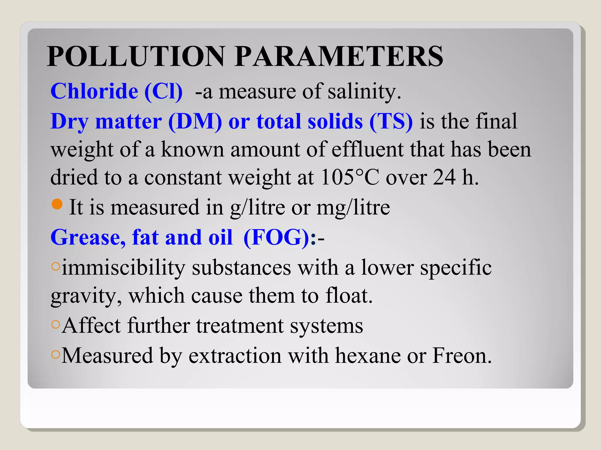 POLLUTION PARAMETERS
Chloride (Cl) -a measure of salinity.
Dry matter (DM) or total solids (TS) is the final
weight of a known amount of effluent that has been
dried to a constant weight at 105°C over 24 h.
It is measured in g/litre or mg/litre
Grease, fat and oil (FOG):-
oimmiscibility substances with a lower specific
gravity, which cause them to float.
oAffect further treatment systems
oMeasured by extraction with hexane or Freon.
 