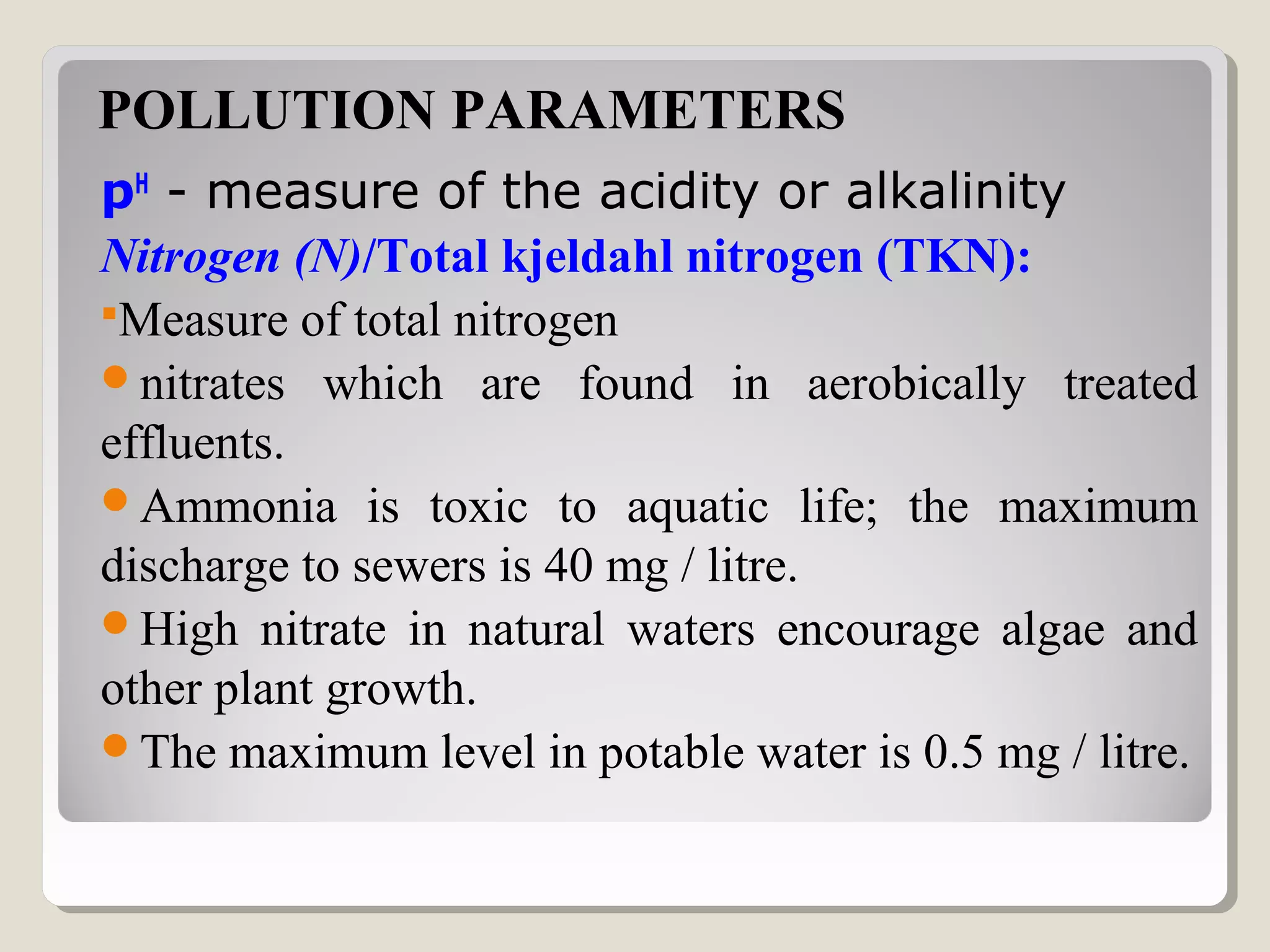 POLLUTION PARAMETERS
pH
 - measure of the acidity or alkalinity 
Nitrogen (N)/Total kjeldahl nitrogen (TKN):
Measure of total nitrogen
nitrates which are found in aerobically treated
effluents.
Ammonia is toxic to aquatic life; the maximum
discharge to sewers is 40 mg / litre.
High nitrate in natural waters encourage algae and
other plant growth.
The maximum level in potable water is 0.5 mg / litre.
 