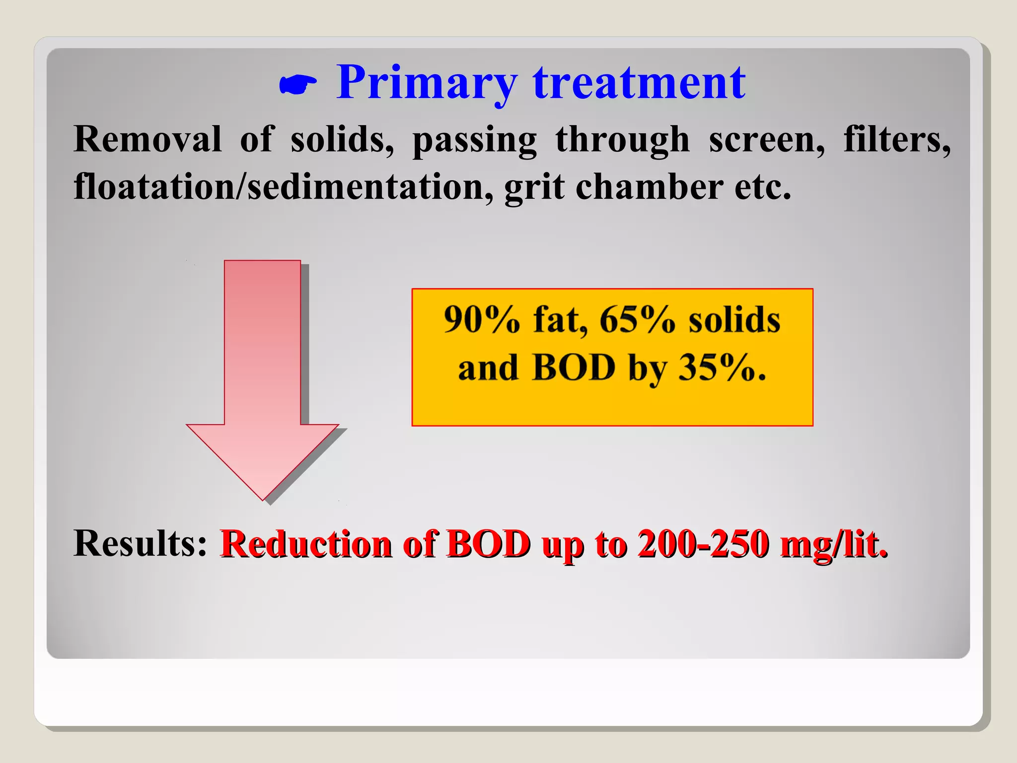  Primary treatment
Removal of solids, passing through screen, filters,
floatation/sedimentation, grit chamber etc.
Results: Reduction of BOD up to 200-250 mg/lit.Reduction of BOD up to 200-250 mg/lit.
 
