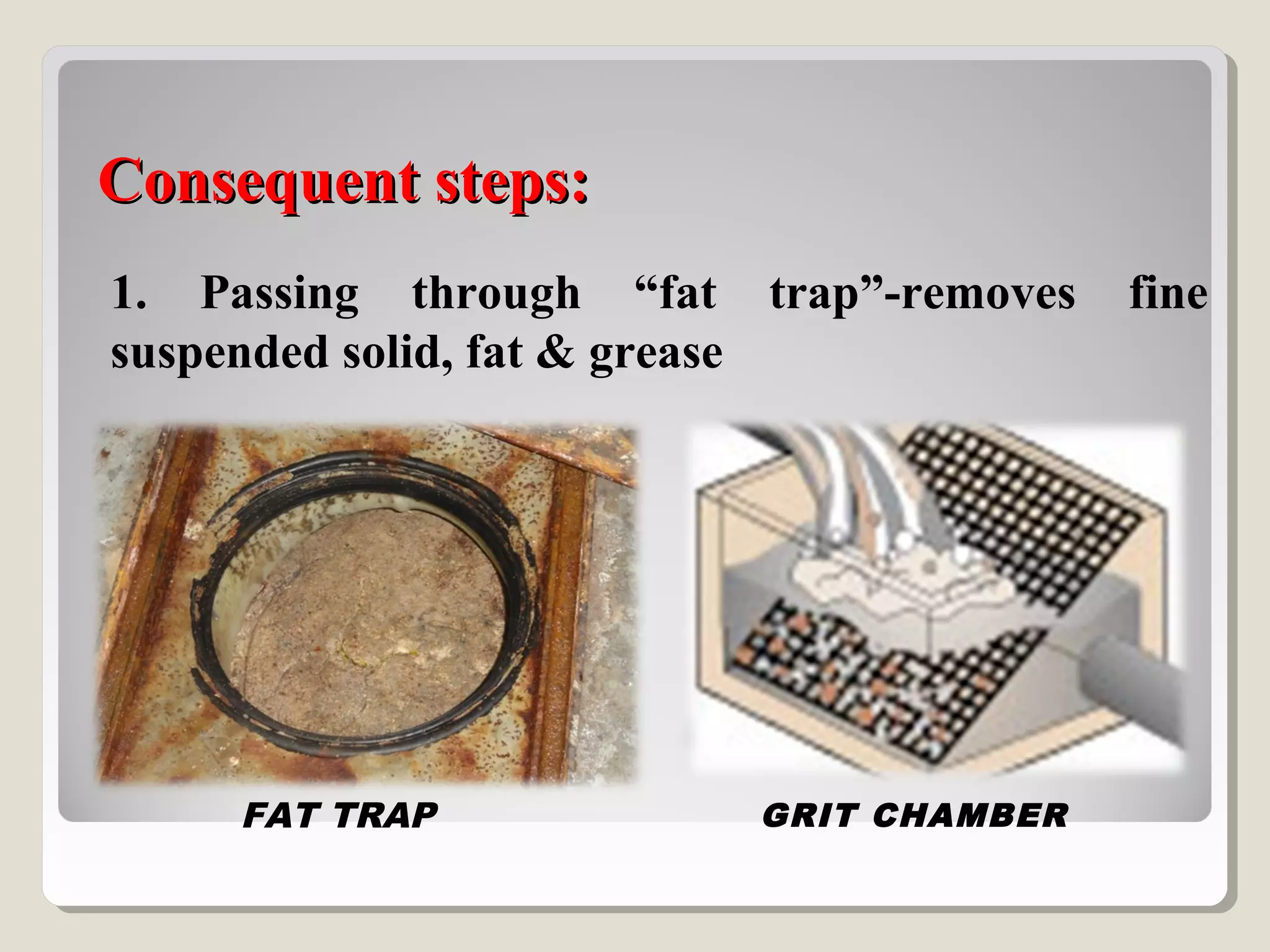 Consequent steps:Consequent steps:
1. Passing through “fat trap”-removes fine
suspended solid, fat & grease
FAT TRAP GRIT CHAMBER
 