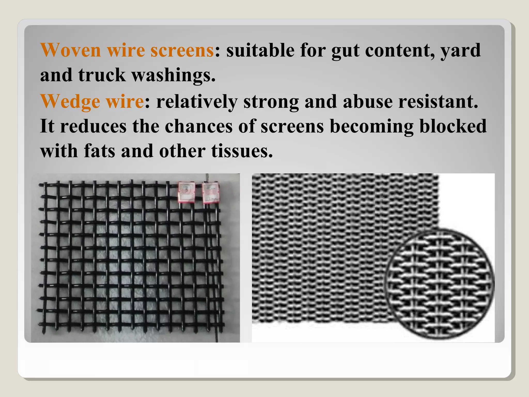 Woven wire screens: suitable for gut content, yard
and truck washings.
Wedge wire: relatively strong and abuse resistant.
It reduces the chances of screens becoming blocked
with fats and other tissues.
 