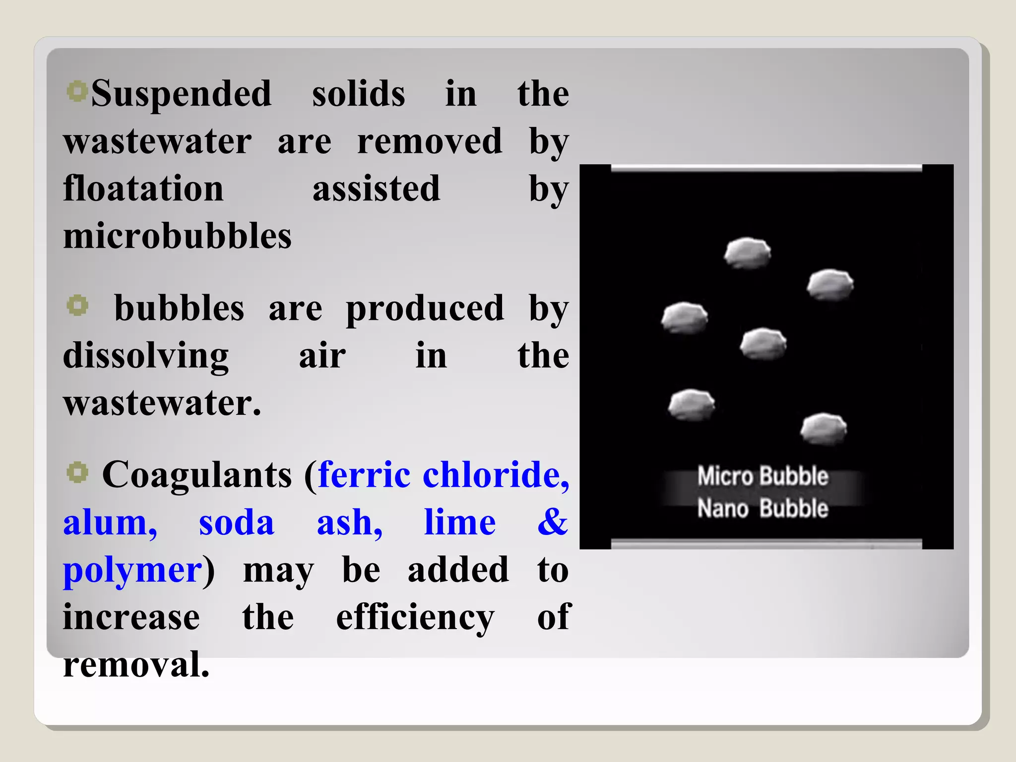 Suspended solids in the
wastewater are removed by
floatation assisted by
microbubbles
bubbles are produced by
dissolving air in the
wastewater.
Coagulants (ferric chloride,
alum, soda ash, lime &
polymer) may be added to
increase the efficiency of
removal.
 