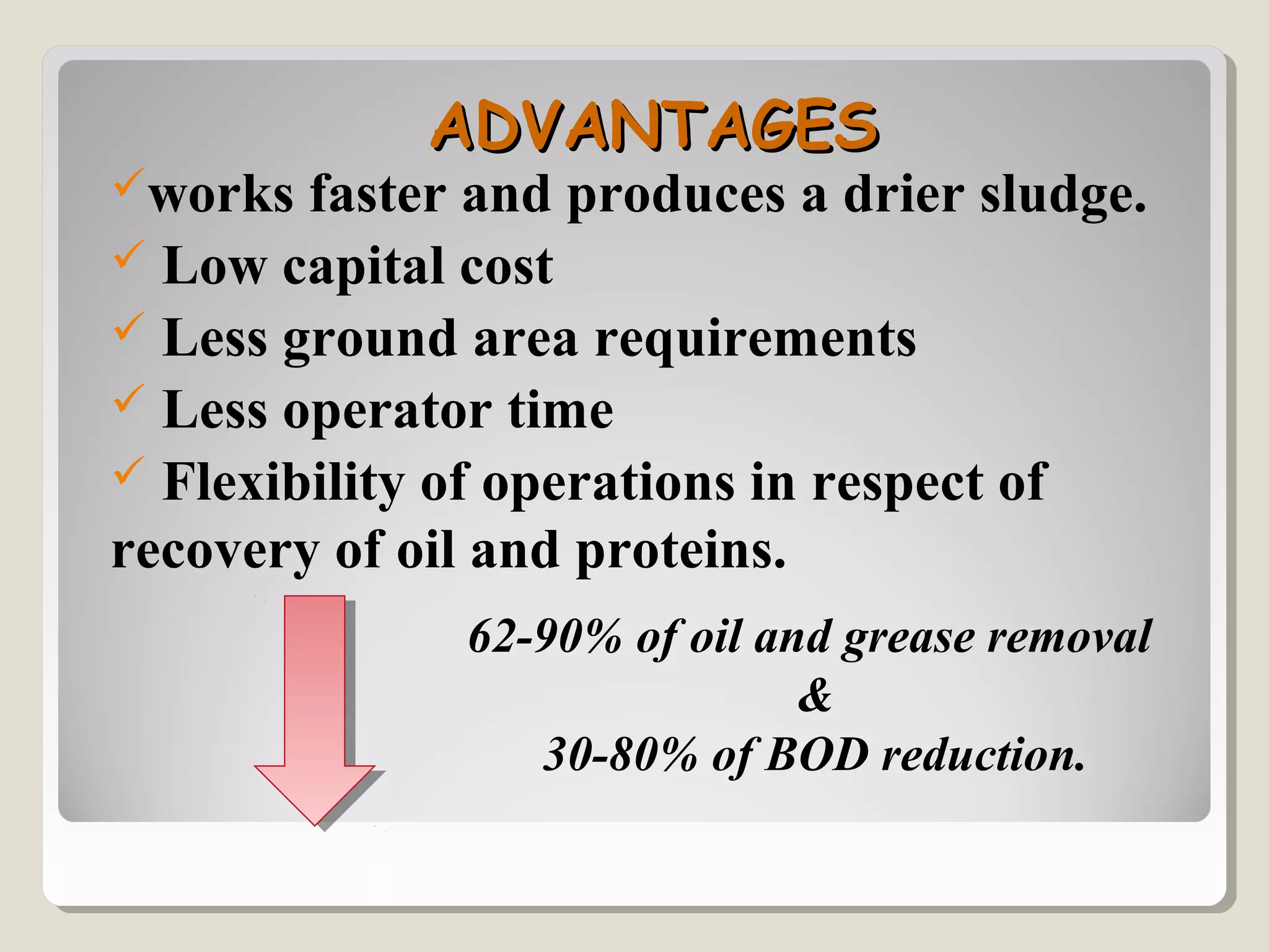 ADVANTAGESADVANTAGES
works faster and produces a drier sludge.
 Low capital cost
 Less ground area requirements
 Less operator time
 Flexibility of operations in respect of
recovery of oil and proteins.
62-90% of oil and grease removal
&
30-80% of BOD reduction.
 