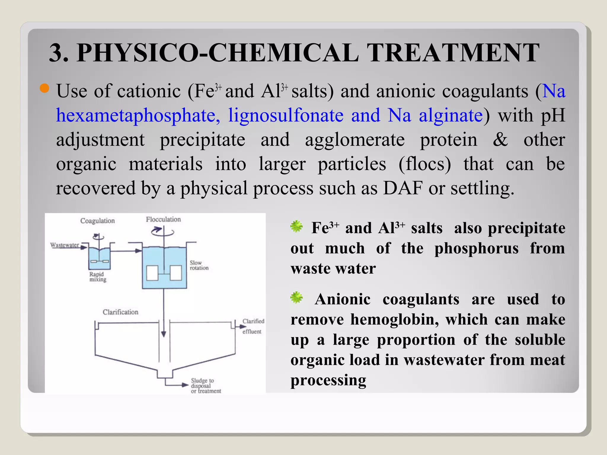 3. PHYSICO-CHEMICAL TREATMENT
Use of cationic (Fe3+
and Al3+
salts) and anionic coagulants (Na
hexametaphosphate, lignosulfonate and Na alginate) with pH
adjustment precipitate and agglomerate protein & other
organic materials into larger particles (flocs) that can be
recovered by a physical process such as DAF or settling.
Fe3+
and Al3+
salts also precipitate
out much of the phosphorus from
waste water
Anionic coagulants are used to
remove hemoglobin, which can make
up a large proportion of the soluble
organic load in wastewater from meat
processing
 