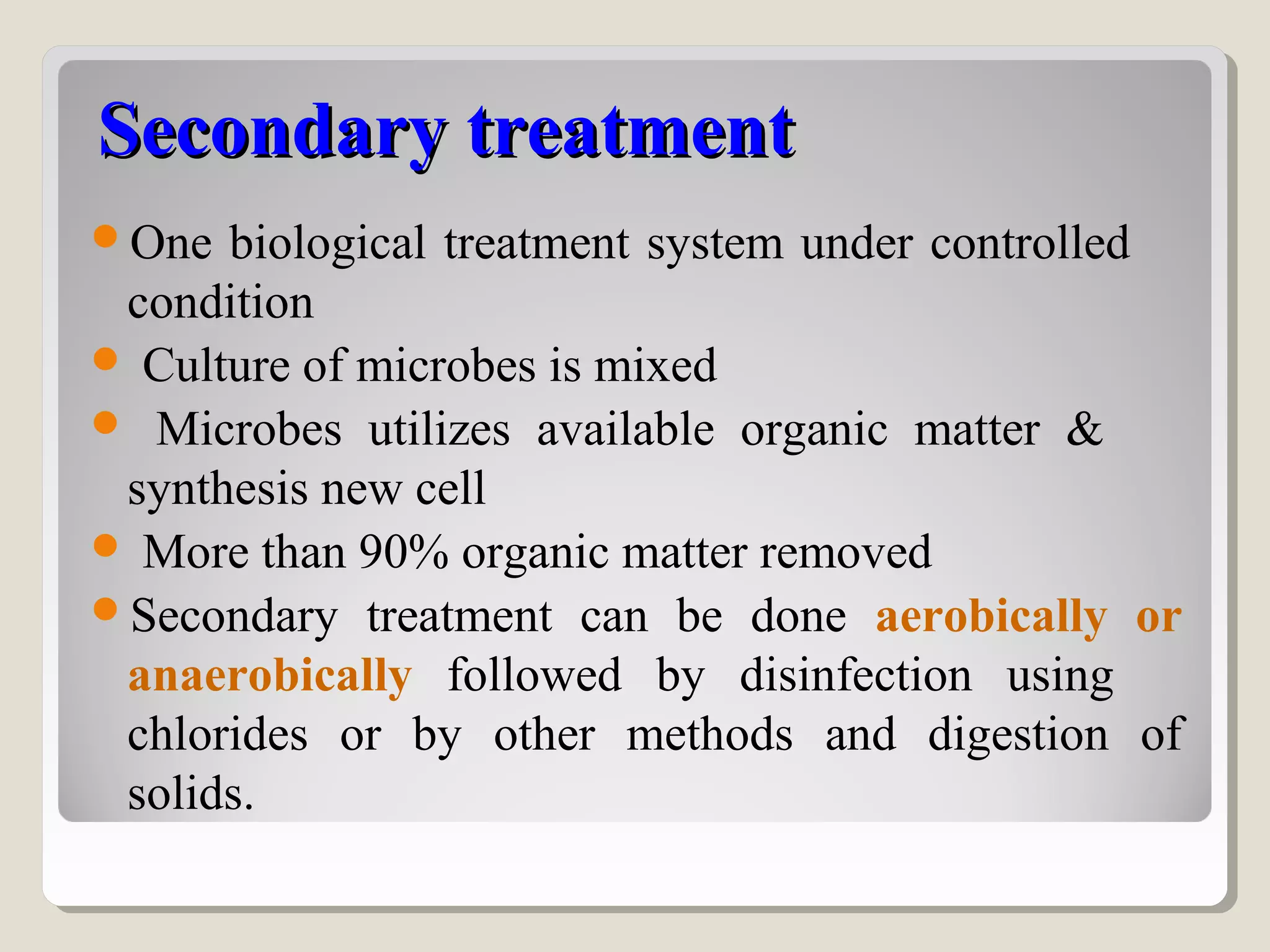 Secondary treatmentSecondary treatment
One biological treatment system under controlled
condition
 Culture of microbes is mixed
 Microbes utilizes available organic matter &
synthesis new cell
 More than 90% organic matter removed
Secondary treatment can be done aerobically or
anaerobically followed by disinfection using
chlorides or by other methods and digestion of
solids.
 