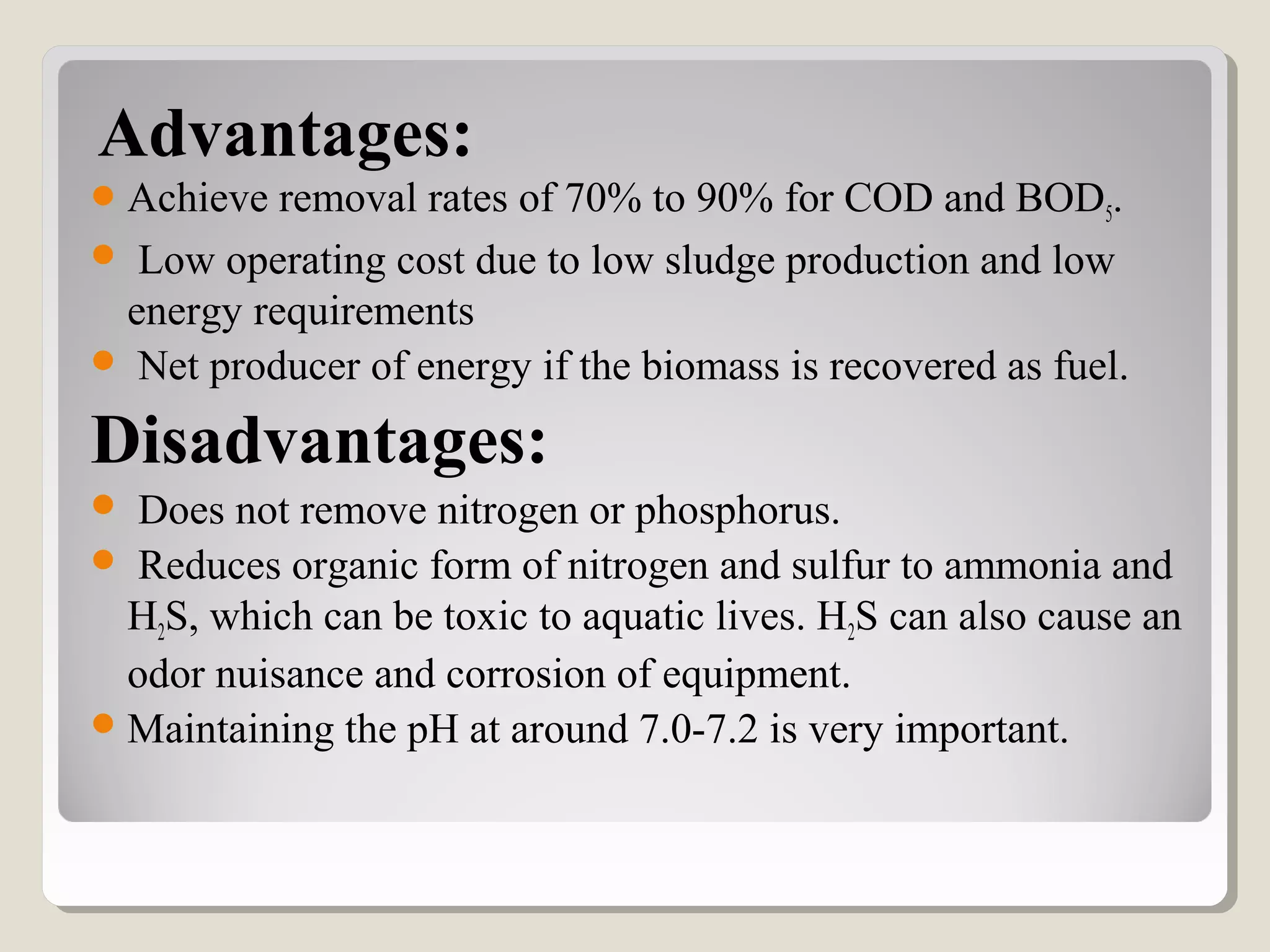 Advantages:
Achieve removal rates of 70% to 90% for COD and BOD5.
 Low operating cost due to low sludge production and low
energy requirements
 Net producer of energy if the biomass is recovered as fuel.
Disadvantages:
 Does not remove nitrogen or phosphorus.
 Reduces organic form of nitrogen and sulfur to ammonia and
H2S, which can be toxic to aquatic lives. H2S can also cause an
odor nuisance and corrosion of equipment.
Maintaining the pH at around 7.0-7.2 is very important.
 