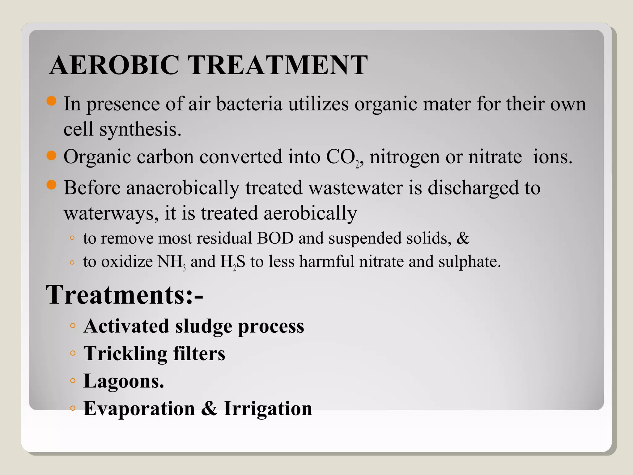 AEROBIC TREATMENT
In presence of air bacteria utilizes organic mater for their own
cell synthesis.
Organic carbon converted into CO2, nitrogen or nitrate ions.
Before anaerobically treated wastewater is discharged to
waterways, it is treated aerobically
◦ to remove most residual BOD and suspended solids, &
◦ to oxidize NH3 and H2S to less harmful nitrate and sulphate.
Treatments:-
◦ Activated sludge process
◦ Trickling filters
◦ Lagoons.
◦ Evaporation & Irrigation
 