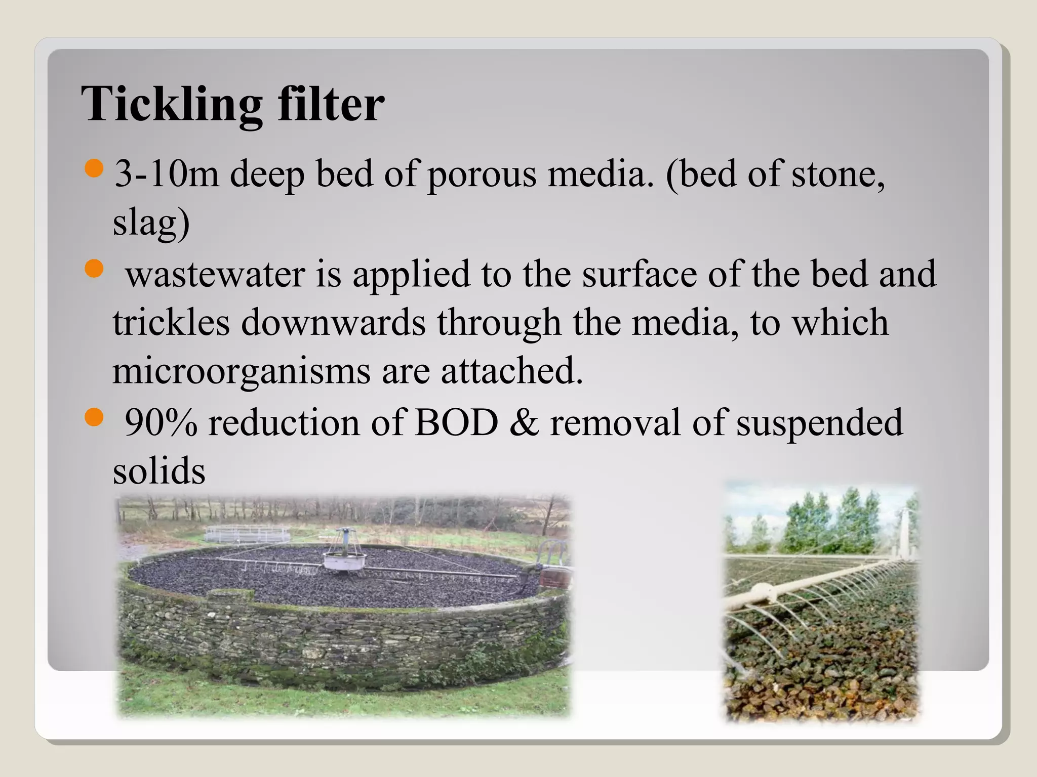Tickling filter
3-10m deep bed of porous media. (bed of stone,
slag)
 wastewater is applied to the surface of the bed and
trickles downwards through the media, to which
microorganisms are attached.
 90% reduction of BOD & removal of suspended
solids
 