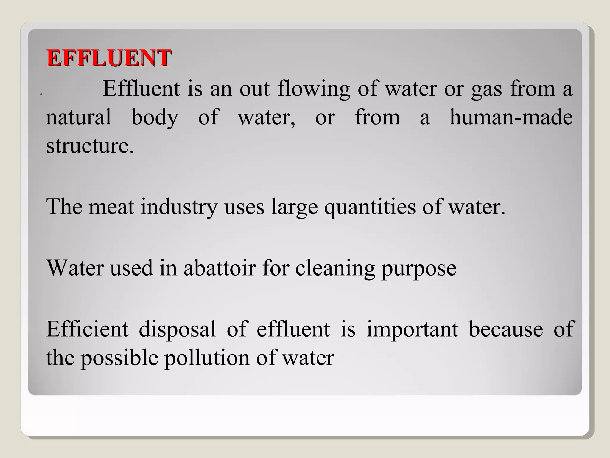 ..
EFFLUENTEFFLUENT
Effluent is an out flowing of water or gas from a
natural body of water, or from a human-made
structure.
The meat industry uses large quantities of water.
Water used in abattoir for cleaning purpose
Efficient disposal of effluent is important because of
the possible pollution of water
 