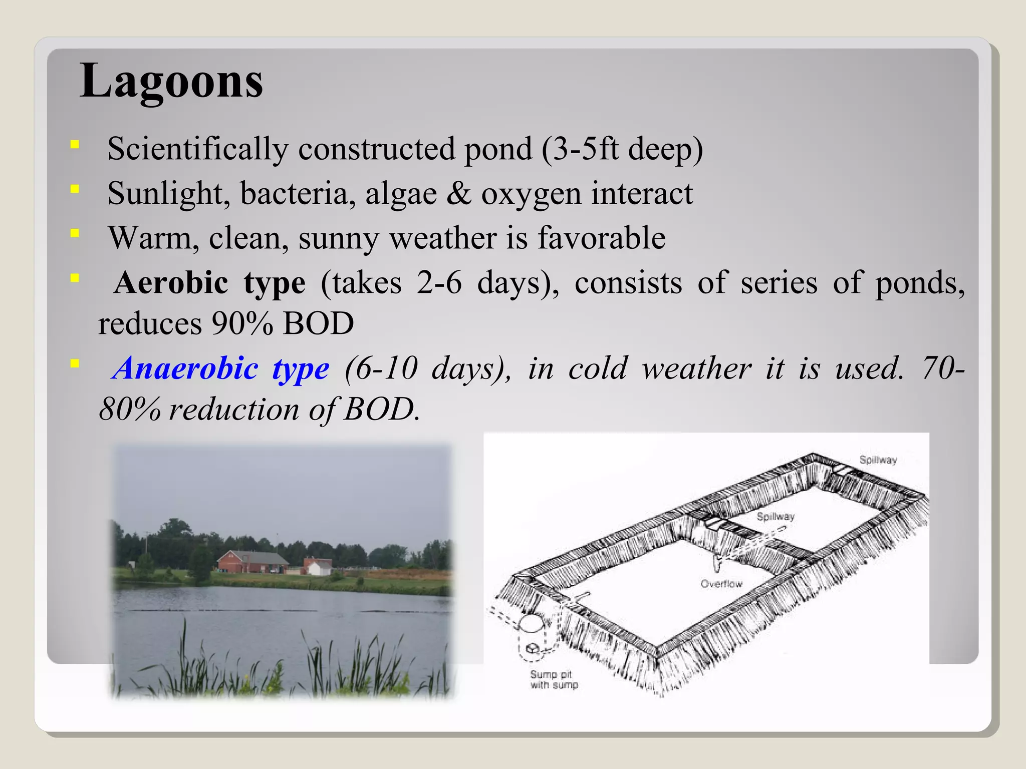 Lagoons
 Scientifically constructed pond (3-5ft deep)
 Sunlight, bacteria, algae & oxygen interact
 Warm, clean, sunny weather is favorable
 Aerobic type (takes 2-6 days), consists of series of ponds,
reduces 90% BOD
 Anaerobic type (6-10 days), in cold weather it is used. 70-
80% reduction of BOD.
 