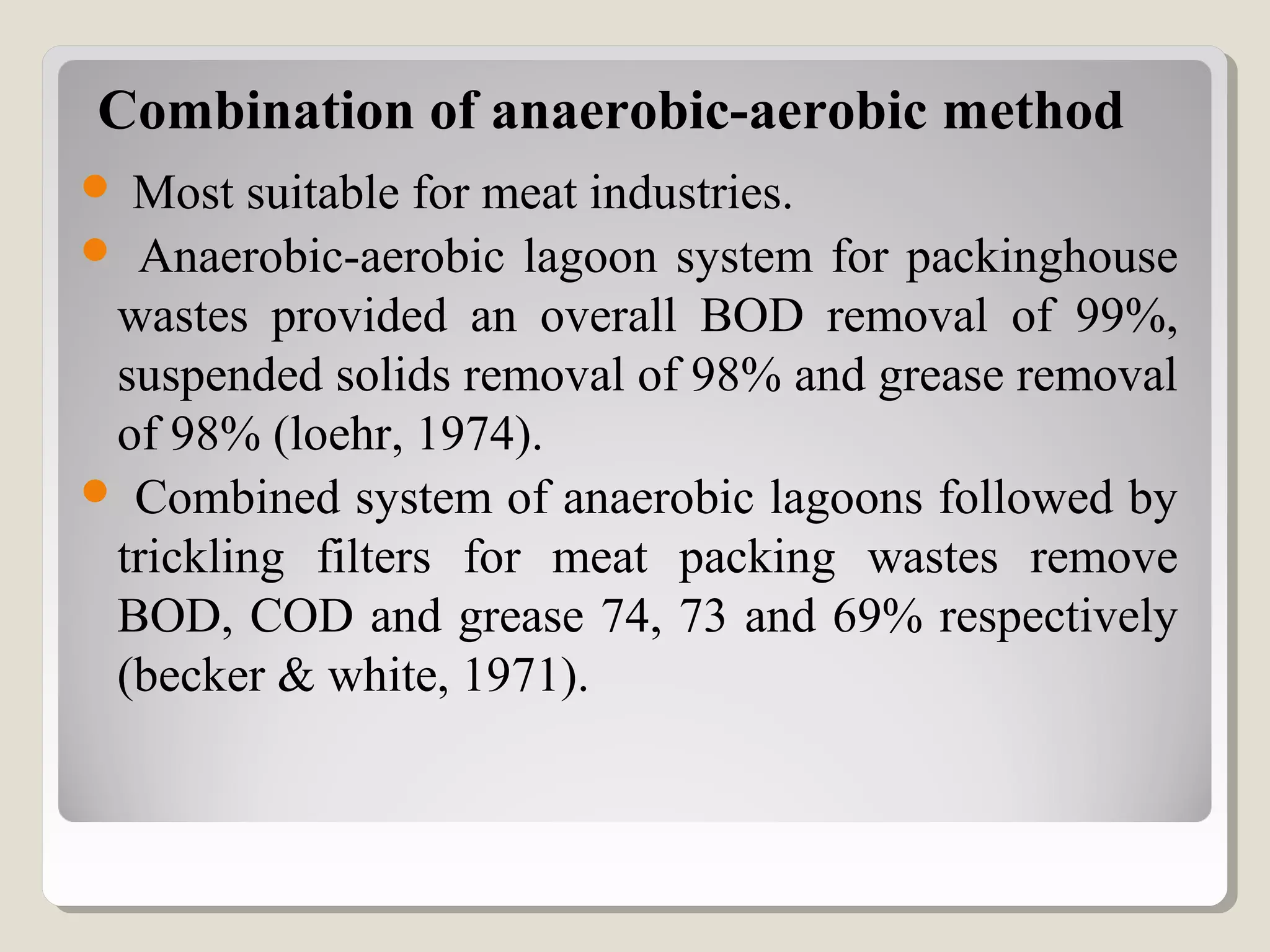 Combination of anaerobic-aerobic method
 Most suitable for meat industries.
 Anaerobic-aerobic lagoon system for packinghouse
wastes provided an overall BOD removal of 99%,
suspended solids removal of 98% and grease removal
of 98% (loehr, 1974).
 Combined system of anaerobic lagoons followed by
trickling filters for meat packing wastes remove
BOD, COD and grease 74, 73 and 69% respectively
(becker & white, 1971).
 