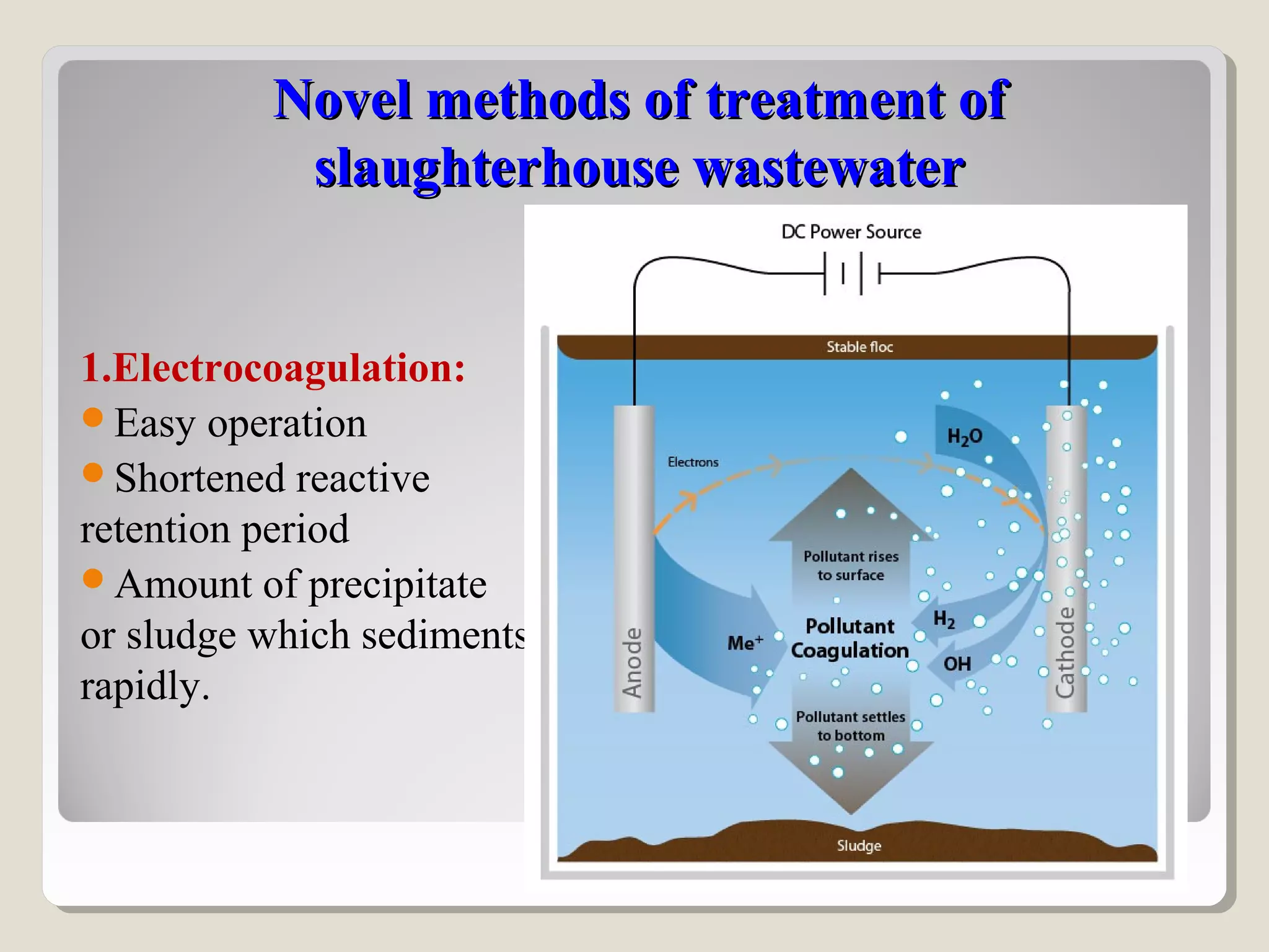 Novel methods of treatment ofNovel methods of treatment of
slaughterhouse wastewaterslaughterhouse wastewater
1.Electrocoagulation:
Easy operation
Shortened reactive
retention period
Amount of precipitate
or sludge which sediments
rapidly.
 