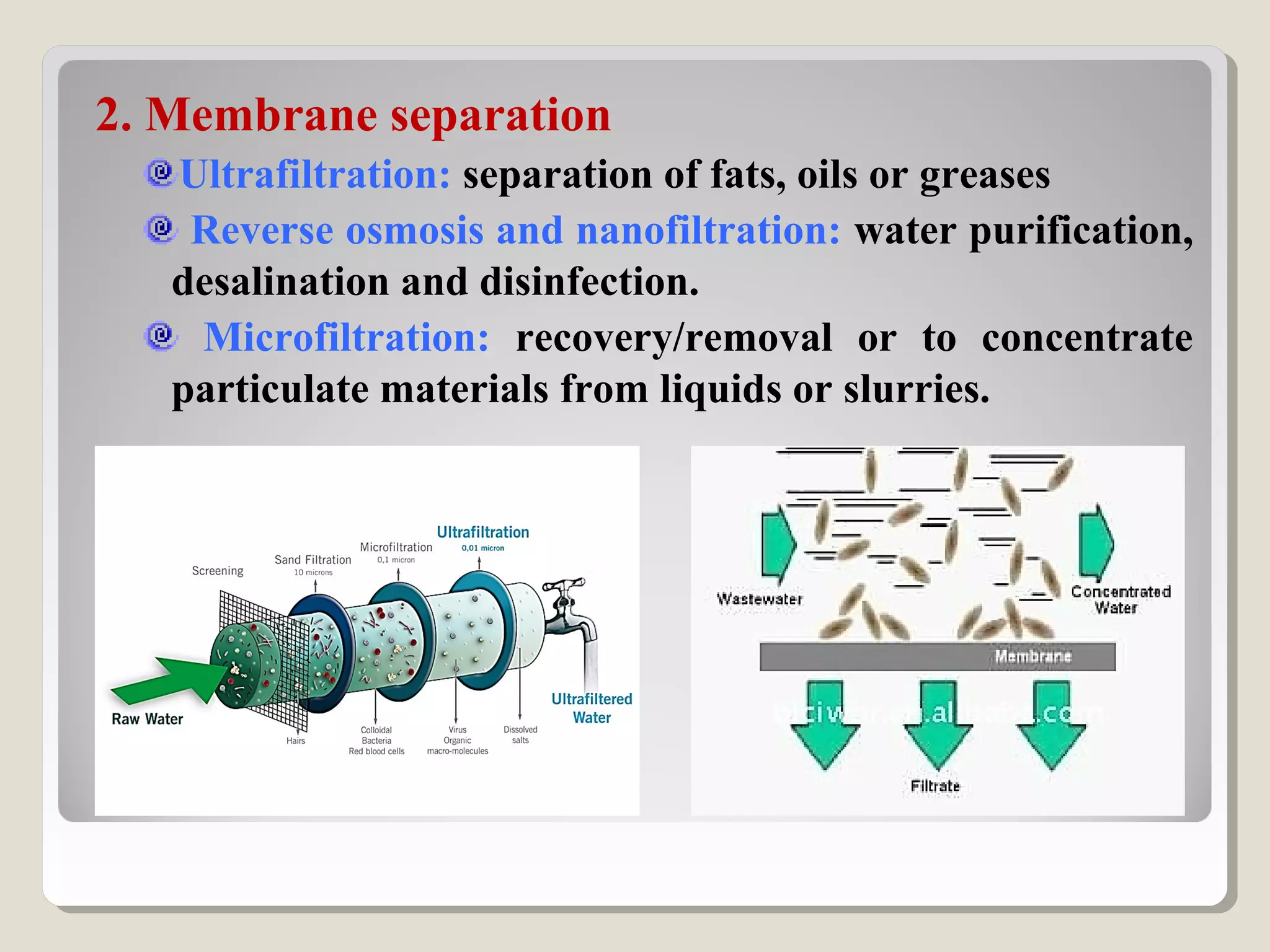 2. Membrane separation
Ultrafiltration: separation of fats, oils or greases
Reverse osmosis and nanofiltration: water purification,
desalination and disinfection.
Microfiltration: recovery/removal or to concentrate
particulate materials from liquids or slurries.
 