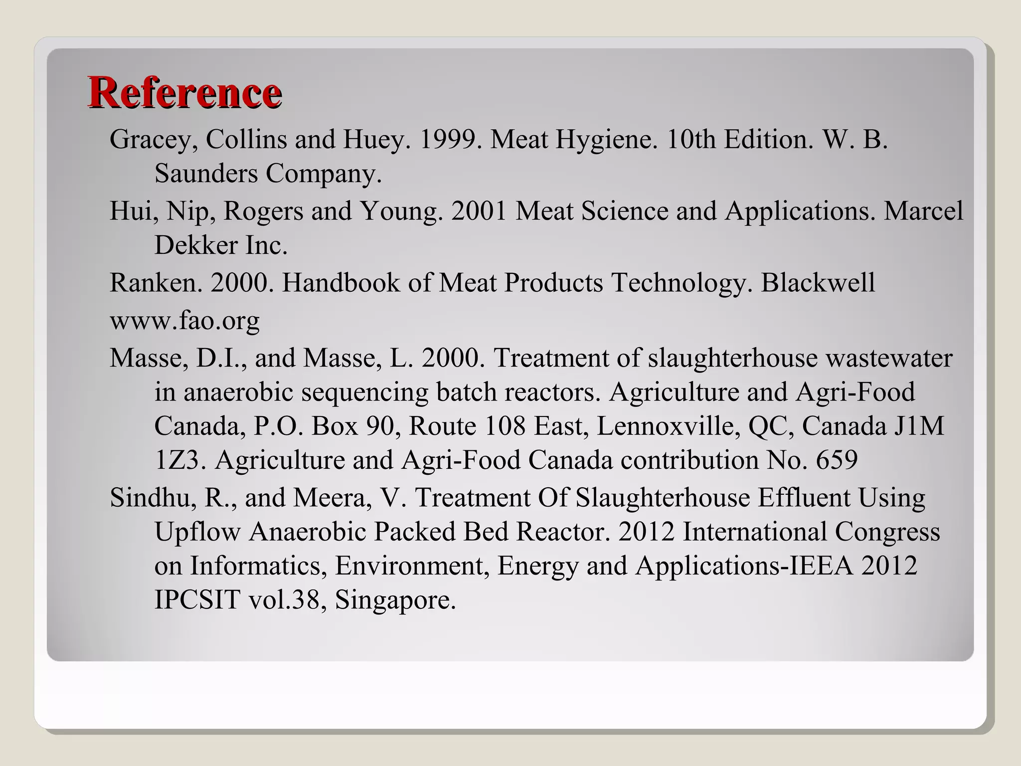 ReferenceReference
Gracey, Collins and Huey. 1999. Meat Hygiene. 10th Edition. W. B.
Saunders Company.
Hui, Nip, Rogers and Young. 2001 Meat Science and Applications. Marcel
Dekker Inc.
Ranken. 2000. Handbook of Meat Products Technology. Blackwell
www.fao.org
Masse, D.I., and Masse, L. 2000. Treatment of slaughterhouse wastewater
in anaerobic sequencing batch reactors. Agriculture and Agri-Food
Canada, P.O. Box 90, Route 108 East, Lennoxville, QC, Canada J1M
1Z3. Agriculture and Agri-Food Canada contribution No. 659
Sindhu, R., and Meera, V. Treatment Of Slaughterhouse Effluent Using
Upflow Anaerobic Packed Bed Reactor. 2012 International Congress
on Informatics, Environment, Energy and Applications-IEEA 2012
IPCSIT vol.38, Singapore.
 