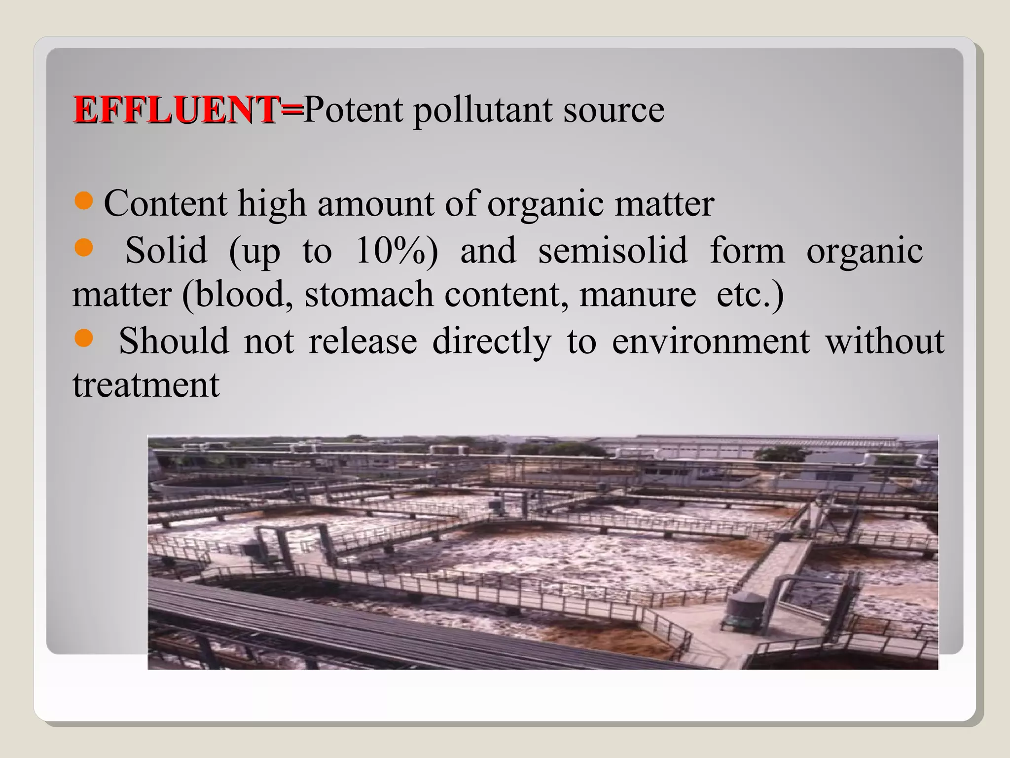 EFFLUENT=EFFLUENT=Potent pollutant source
Content high amount of organic matter
 Solid (up to 10%) and semisolid form organic
matter (blood, stomach content, manure etc.)
 Should not release directly to environment without
treatment
 