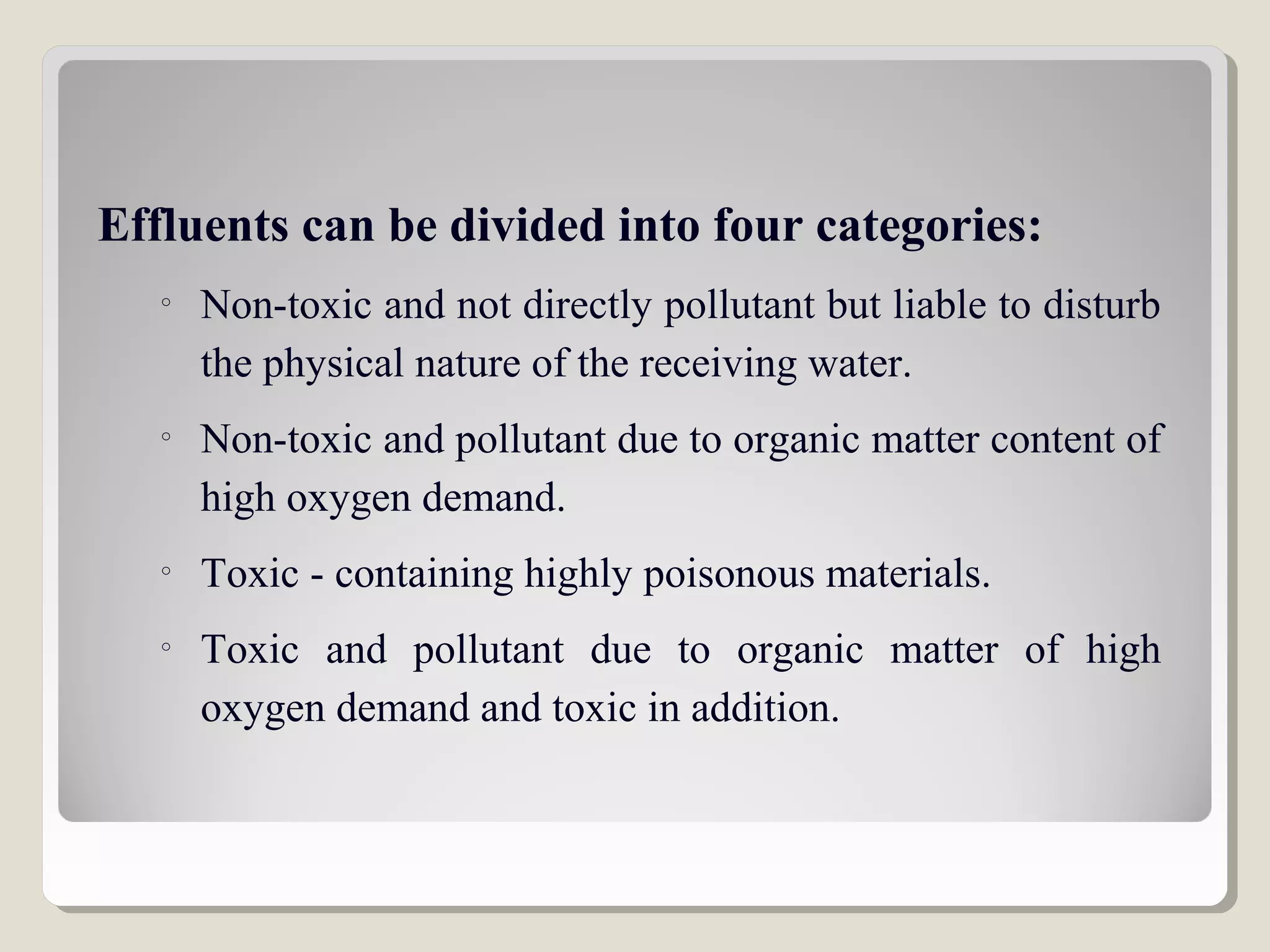 Effluents can be divided into four categories:
o
Non-toxic and not directly pollutant but liable to disturb
the physical nature of the receiving water.
o
Non-toxic and pollutant due to organic matter content of
high oxygen demand.
o
Toxic - containing highly poisonous materials.
o
Toxic and pollutant due to organic matter of high
oxygen demand and toxic in addition.
 