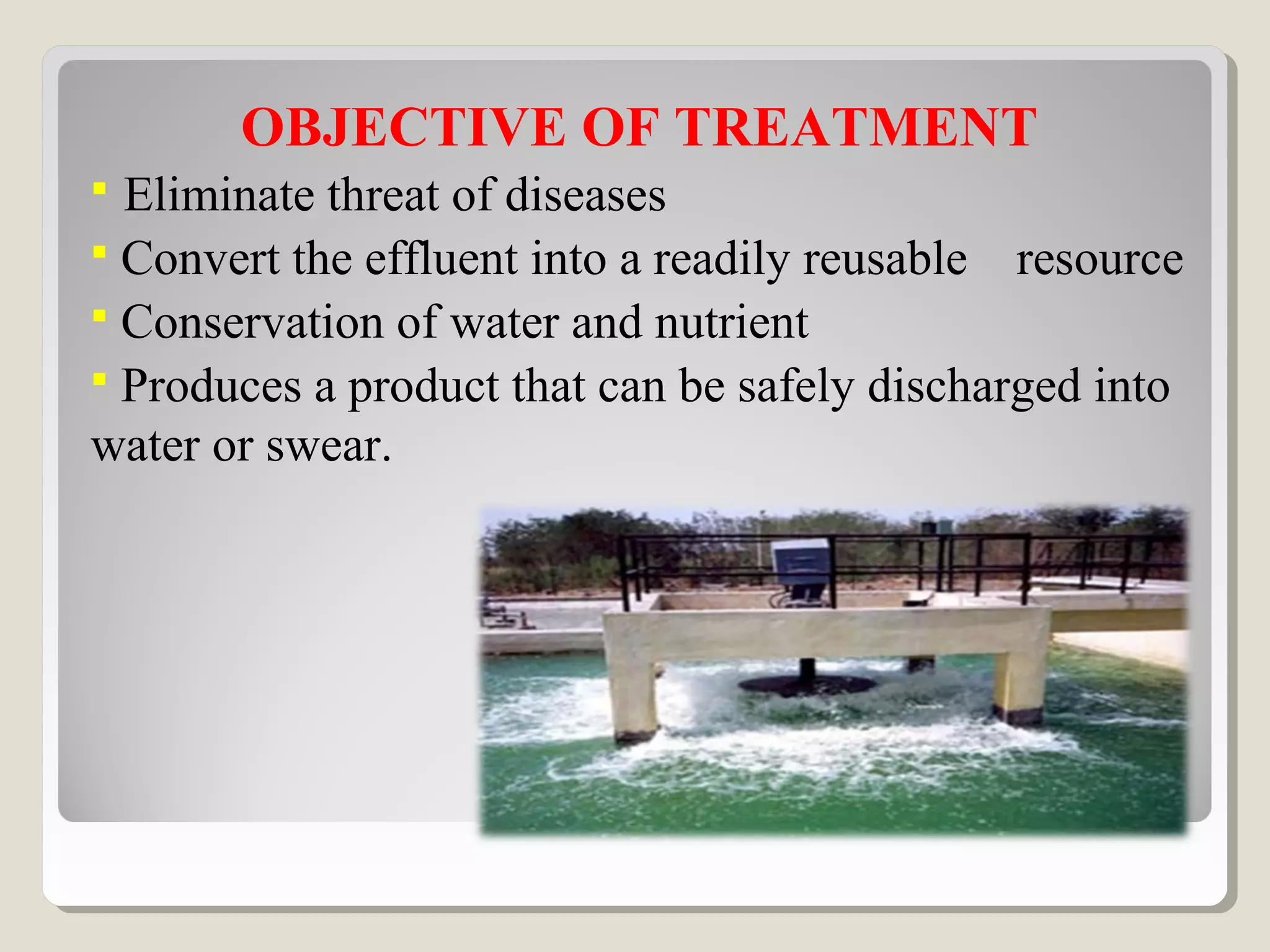 OBJECTIVE OF TREATMENT
 Eliminate threat of diseases
 Convert the effluent into a readily reusable resource
 Conservation of water and nutrient
 Produces a product that can be safely discharged into
water or swear.
 