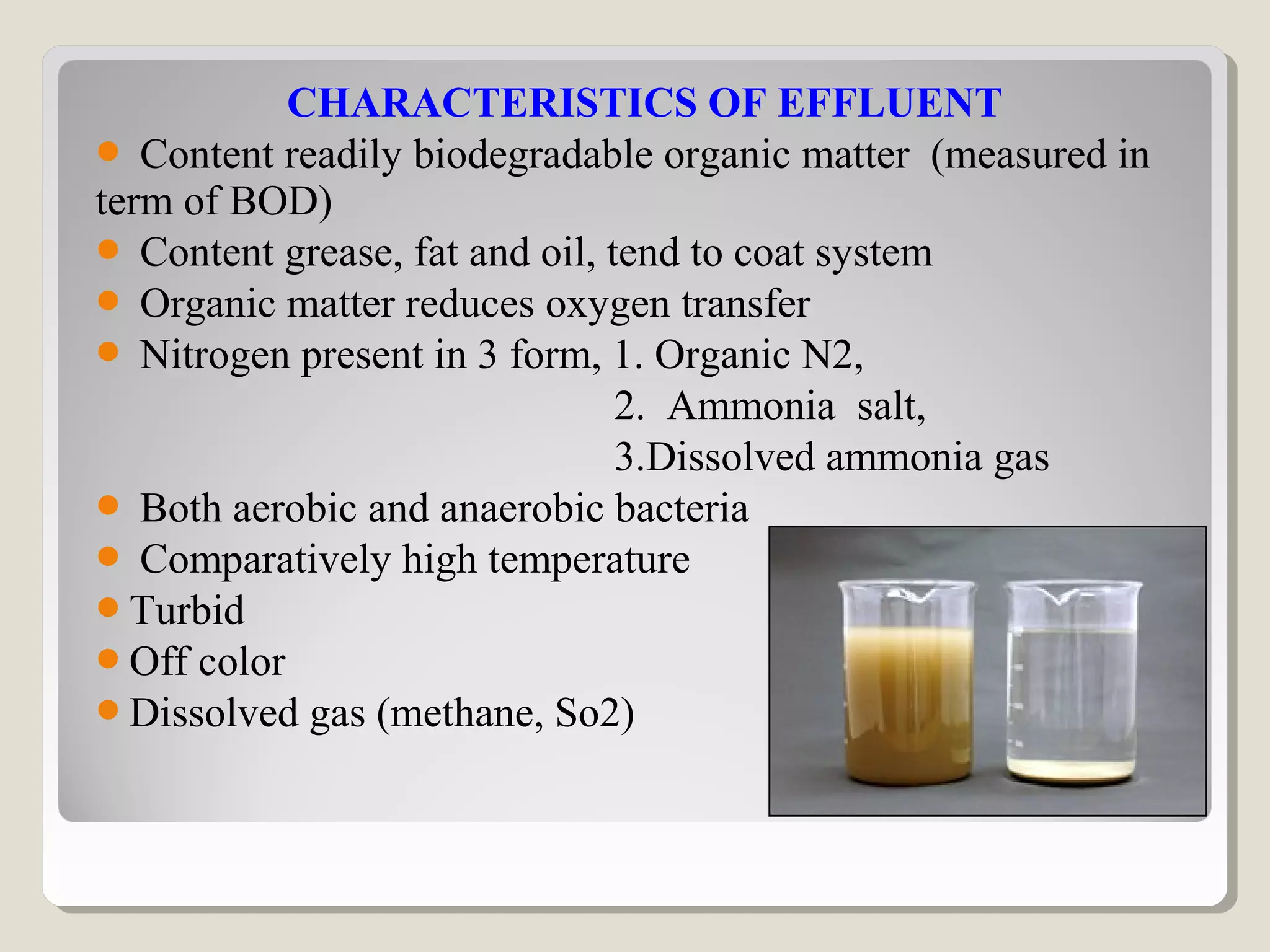 CHARACTERISTICS OF EFFLUENT
 Content readily biodegradable organic matter (measured in
term of BOD)
 Content grease, fat and oil, tend to coat system
 Organic matter reduces oxygen transfer
 Nitrogen present in 3 form, 1. Organic N2,
2. Ammonia salt,
3.Dissolved ammonia gas
 Both aerobic and anaerobic bacteria
 Comparatively high temperature
Turbid
Off color
Dissolved gas (methane, So2)
 