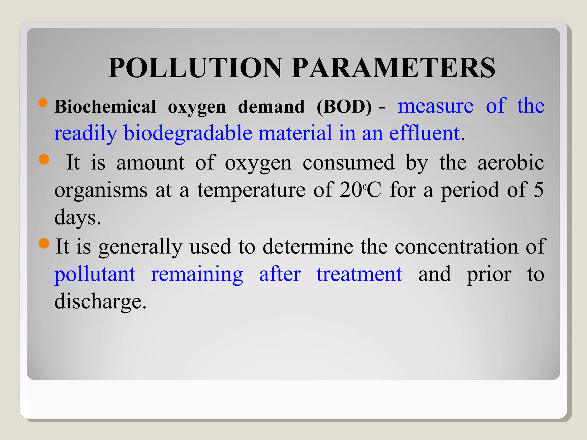 POLLUTION PARAMETERS
Biochemical oxygen demand (BOD) - measure of the
readily biodegradable material in an effluent.
 It is amount of oxygen consumed by the aerobic
organisms at a temperature of 20o
C for a period of 5
days.
It is generally used to determine the concentration of
pollutant remaining after treatment and prior to
discharge.
 
