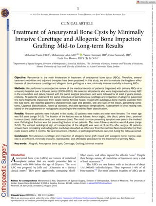 CLINICAL ARTICLE
Treatment of Aneurysmal Bone Cysts by Minimally
Invasive Curettage and Allogenic Bone Impaction
Grafting: Mid-to Long-term Results
Mohamad Yasin, FRCS1
, Mohammed Alisi, MD1,2,3
, Yazan Hammad, MD1
, Omar Samarah, MD1
,
Freih Abu Hassan, FRCS (Tr & Orth)1
1
Department of Special Surgery, Division of Orthopaedics, School of Medicine, The University of Jordan, Amman and 2
Faculty of Medicine,
Islamic University of Gaza and 3
Faculty of Medicine, Al-Azhar University, Gaza, Jordan
Objective: Recurrence is the main hinderance in treatment of aneurysmal bone cysts (ABCs). Therefore, several
treatment modalities and adjuvant therapies have been proposed. In this study, we aim to evaluate the long-term effec-
tiveness of percutaneous curettage and allogenic bone grafting as a new, minimally invasive modality in treating ABCs.
Methods: We performed a retrospective review of the medical records of patients diagnosed with primary ABCs at a
university hospital over a 10-year period (2000–2010). We selected all patients who were diagnosed with primary ABC
in the extremities and pelvis, treated with the same surgical procedure, and were followed for at least 2 years postop-
eratively. All patients underwent the same procedure of percutaneous curettage and impaction of allogenic pulverized
ﬁne bone fragments (harvested from locally stored femoral heads) mixed with autologous bone marrow aspirate from
the iliac bone. We reported patient’s characteristics (age and gender), site and size of the lesion, presenting symp-
toms, Capanna classiﬁcation, follow-up duration, and post-operative complications. Assessment of cyst healing was
based on the appearance on radiographs according to the modiﬁed Neer classiﬁcation.
Results: Nineteen patients were included in this study; 10 patients were males and nine were females. The mean age
was 9.6 years (range 3–15). The location of the lesions was as follows: femur (eight), tibia (four), pelvis (four), proximal
humerus (one), distal radius (one), and calcaneus (one). The most common presenting symptom was pain in the involved
area. Pathological fracture was the presenting feature in two patients. The mean follow-up duration was 6.4 years (range
2–18). The earliest radiological sign of incorporation of the allograft was seen at 3 months after surgery. All patients
showed bone remodeling and radiographic resolution (classiﬁed as either A or B on the modiﬁed Neer classiﬁcation) of their
cystic lesions within 6 months. No local recurrence, infection, or pathological fractures occurred during the follow-up period.
Conclusion: Percutaneous curettage and impaction of allogenic bone graft mixed with autogenic bone marrow aspi-
rate is an efﬁcient, minimally invasive, reproducible, and affordable procedure for the treatment of primary ABCs.
Key words: Allograft; Aneurysmal bone cyst; Curettage; Grafting; Minimal invasive
Introduction
Aneurysmal bone cysts (ABCs) are tumors of undeﬁned
neoplastic nature that are mostly presented late in
childhood, with 80% before the age of 20 years. The term
ABC was proposed by Jaffe and Lichenstein as a distinct
clinical entity.1
They grow aggressively, containing blood-
ﬁlled spaces, and often expand the affected bone.2
Despite
their benign nature, all modalities of treatment carry a risk
of local recurrence.3,4
The ABCs are rare lesions with an incidence of about
1.4/1,000,000 individuals/year. They represent 1–6% of all
bone tumors.5,6
The most common locations of ABCs are in
Address for correspondence Mohammed S Alisi, Department of Special Surgery, Division of Orthopaedics, School of Medicine, The University of
Jordan, Queen Rania Al Abdullah St 266 Al Jubaiha, Amman, 11942, Jordan. Email: m.elessi2007@hotmail.com
Received 24 April 2021; accepted 23 August 2022
1
© 2022 THE AUTHORS. ORTHOPAEDIC SURGERY PUBLISHED BY TIANJIN HOSPITAL AND JOHN WILEY & SONS AUSTRALIA, LTD.
Orthopaedic Surgery 2022;9999:n/a • DOI: 10.1111/os.13511
This is an open access article under the terms of the Creative Commons Attribution-NonCommercial License, which permits use, distribution and
reproduction in any medium, provided the original work is properly cited and is not used for commercial purposes.
17577861,
0,
Downloaded
from
https://onlinelibrary.wiley.com/doi/10.1111/os.13511
by
Readcube
(Labtiva
Inc.),
Wiley
Online
Library
on
[17/10/2022].
See
the
Terms
and
Conditions
(https://onlinelibrary.wiley.com/terms-and-conditions)
on
Wiley
Online
Library
for
rules
of
use;
OA
articles
are
governed
by
the
applicable
Creative
Commons
License
 