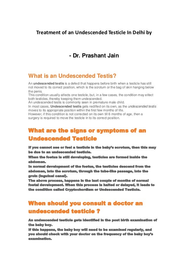 Treatment of an Undescended Testicle In Delhi by
- Dr. Prashant Jain
What is an Undescended Testis?
An undescended testis is a defect that happens before birth when a testicle has still
not moved to its correct position, which is the scrotum or the bag of skin hanging below
the penis.
This condition usually aﬀects one testicle, but, in a few cases, the condition may eﬀect
both testicles, thereby keeping them undescended.
An undescended testis is commonly seen in premature male child.
In most cases, Undescended testis gets rectiﬁed on its own, as the undescended testis
moves to its appropriate position within the ﬁrst few months of life.
However, if this condition is not corrected on its own till 6 months of age, then a
surgery is required to move the testicle in to its correct position.
What are the signs or symptoms of an
Undescended Testicle
If you cannot see or feel a testicle in the baby’s scrotum, then this may
be due to an undescended testicle.
When the foetus is still developing, testicles are formed inside the
abdomen.
In normal development of the foetus, the testicles descend from the
abdomen, into the scrotum, through the tube-like passage, into the
groin (inguinal canal).
The above process, happens in the last couple of months of normal
foetal development. When this process is halted or delayed, it leads to
the condition called Cryptochordism or Undescended Testicle.
When should you consult a doctor an
undescended testicle ?
An undescended testicle gets identiﬁed in the post birth examination of
the baby boy.
If this happens, the baby boy will need to be examined regularly, and
you should check with your doctor on the frequency of the baby boy’s
examination.
 