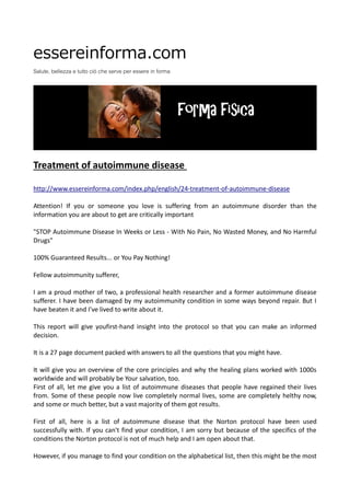 essereinforma.com
Salute, bellezza e tutto ciò che serve per essere in forma
Treatment of autoimmune disease
http://www.essereinforma.com/index.php/english/24-treatment-of-autoimmune-disease
Attention! If you or someone you love is suffering from an autoimmune disorder than the
information you are about to get are critically important
"STOP Autoimmune Disease In Weeks or Less - With No Pain, No Wasted Money, and No Harmful
Drugs"
100% Guaranteed Results... or You Pay Nothing!
Fellow autoimmunity sufferer,
I am a proud mother of two, a professional health researcher and a former autoimmune disease
sufferer. I have been damaged by my autoimmunity condition in some ways beyond repair. But I
have beaten it and I've lived to write about it.
This report will give youfirst-hand insight into the protocol so that you can make an informed
decision.
It is a 27 page document packed with answers to all the questions that you might have.
It will give you an overview of the core principles and why the healing plans worked with 1000s
worldwide and will probably be Your salvation, too.
First of all, let me give you a list of autoimmune diseases that people have regained their lives
from. Some of these people now live completely normal lives, some are completely helthy now,
and some or much better, but a vast majority of them got results.
First of all, here is a list of autoimmune disease that the Norton protocol have been used
successfully with. If you can't find your condition, I am sorry but because of the specifics of the
conditions the Norton protocol is not of much help and I am open about that.
However, if you manage to find your condition on the alphabetical list, then this might be the most
 