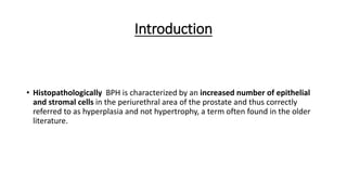 Introduction
• Histopathologically BPH is characterized by an increased number of epithelial
and stromal cells in the periurethral area of the prostate and thus correctly
referred to as hyperplasia and not hypertrophy, a term often found in the older
literature.
 
