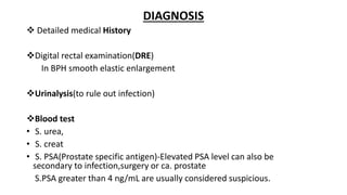 DIAGNOSIS
 Detailed medical History
Digital rectal examination(DRE)
In BPH smooth elastic enlargement
Urinalysis(to rule out infection)
Blood test
• S. urea,
• S. creat
• S. PSA(Prostate specific antigen)-Elevated PSA level can also be
secondary to infection,surgery or ca. prostate
S.PSA greater than 4 ng/mL are usually considered suspicious.
 