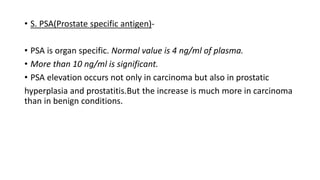 • S. PSA(Prostate specific antigen)-
• PSA is organ specific. Normal value is 4 ng/ml of plasma.
• More than 10 ng/ml is significant.
• PSA elevation occurs not only in carcinoma but also in prostatic
hyperplasia and prostatitis.But the increase is much more in carcinoma
than in benign conditions.
 