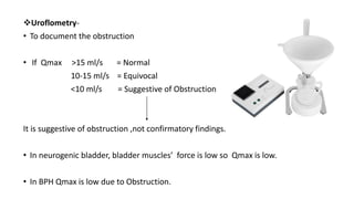 Uroflometry-
• To document the obstruction
• If Qmax >15 ml/s = Normal
10-15 ml/s = Equivocal
<10 ml/s = Suggestive of Obstruction
It is suggestive of obstruction ,not confirmatory findings.
• In neurogenic bladder, bladder muscles’ force is low so Qmax is low.
• In BPH Qmax is low due to Obstruction.
 