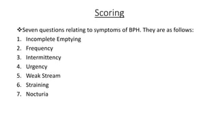 Scoring
Seven questions relating to symptoms of BPH. They are as follows:
1. Incomplete Emptying
2. Frequency
3. Intermittency
4. Urgency
5. Weak Stream
6. Straining
7. Nocturia
 