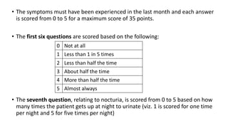 • The symptoms must have been experienced in the last month and each answer
is scored from 0 to 5 for a maximum score of 35 points.
• The first six questions are scored based on the following:
• The seventh question, relating to nocturia, is scored from 0 to 5 based on how
many times the patient gets up at night to urinate (viz. 1 is scored for one time
per night and 5 for five times per night)
0 Not at all
1 Less than 1 in 5 times
2 Less than half the time
3 About half the time
4 More than half the time
5 Almost always
 