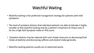 Watchful Waiting
• Watchful waiting is the preferred management strategy for patients with mild
symptoms.
• The level of symptom distress that individual patients are able to tolerate is highly
variable so that watchful waiting may be a patient's treatment of choice even if
he has a high AUA Symptom Index or IPSS score.
• Symptom distress may be reduced with such simple measures as decreasing fluid
intake at bedtime and decreasing caffeine and alcohol intake generally.
• Watchful-waiting patients usually are re-examined yearly.
 