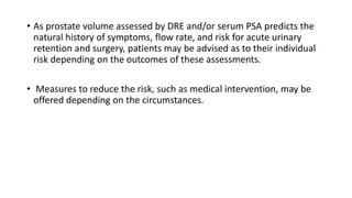• As prostate volume assessed by DRE and/or serum PSA predicts the
natural history of symptoms, flow rate, and risk for acute urinary
retention and surgery, patients may be advised as to their individual
risk depending on the outcomes of these assessments.
• Measures to reduce the risk, such as medical intervention, may be
offered depending on the circumstances.
 