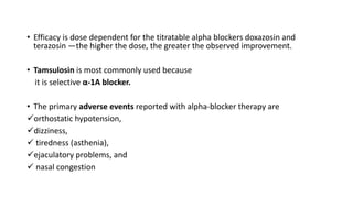 • Efficacy is dose dependent for the titratable alpha blockers doxazosin and
terazosin —the higher the dose, the greater the observed improvement.
• Tamsulosin is most commonly used because
it is selective α-1A blocker.
• The primary adverse events reported with alpha-blocker therapy are
orthostatic hypotension,
dizziness,
 tiredness (asthenia),
ejaculatory problems, and
 nasal congestion
 