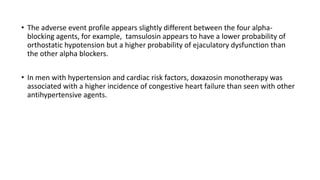 • The adverse event profile appears slightly different between the four alpha-
blocking agents, for example, tamsulosin appears to have a lower probability of
orthostatic hypotension but a higher probability of ejaculatory dysfunction than
the other alpha blockers.
• In men with hypertension and cardiac risk factors, doxazosin monotherapy was
associated with a higher incidence of congestive heart failure than seen with other
antihypertensive agents.
 